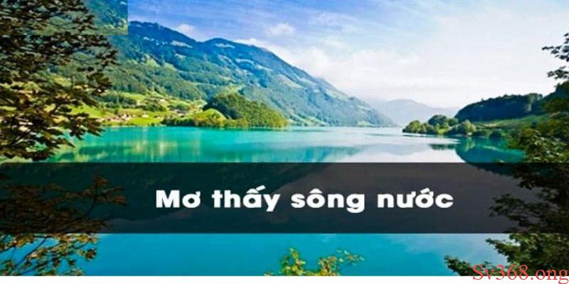 Mơ Thấy Sông Nước Điềm Báo Gì? Giải Mã Giấc Mơ Cùng Sv368 3 Mơ thấy sông nước